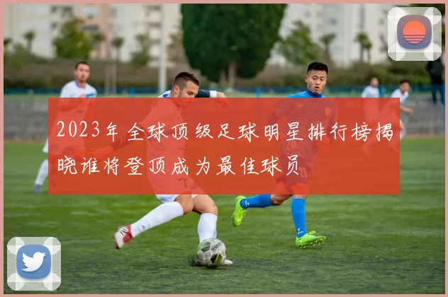 2023年全球顶级足球明星排行榜揭晓谁将登顶成为最佳球员