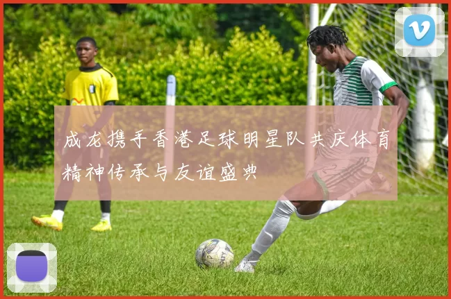 成龙携手香港足球明星队共庆体育精神传承与友谊盛典