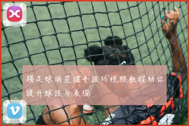 踢足球明星摆手技巧视频教程助你提升球技与表现