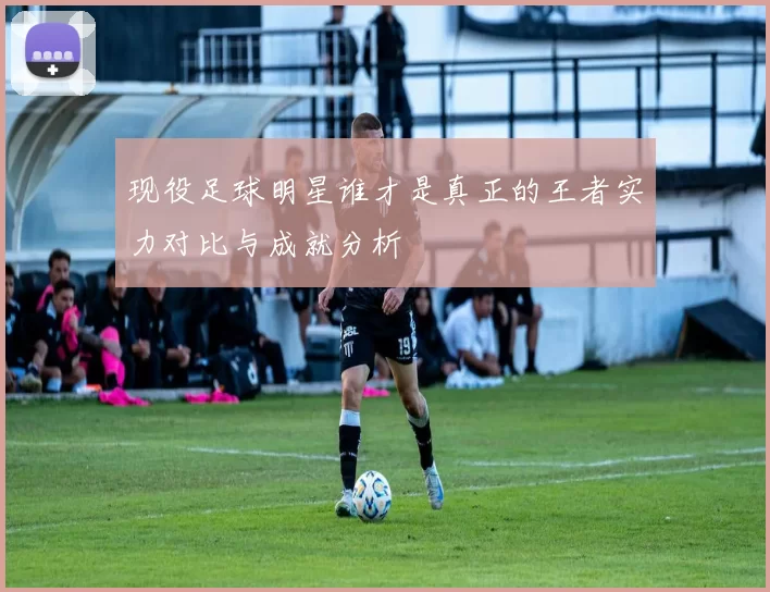 现役足球明星谁才是真正的王者实力对比与成就分析