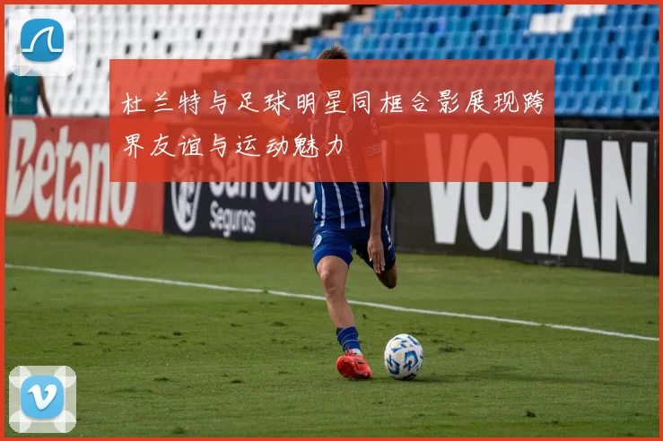 杜兰特与足球明星同框合影展现跨界友谊与运动魅力