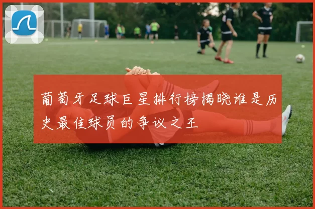 葡萄牙足球巨星排行榜揭晓谁是历史最佳球员的争议之王