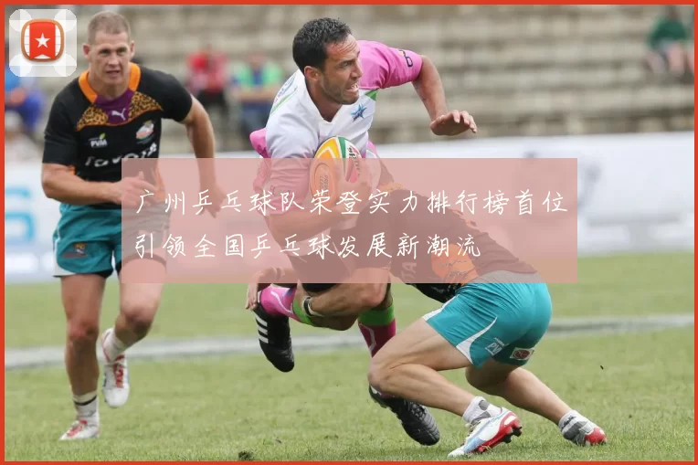 广州乒乓球队荣登实力排行榜首位引领全国乒乓球发展新潮流