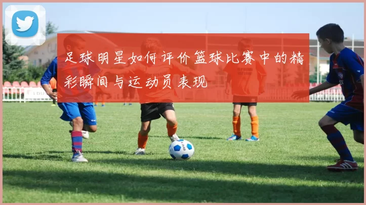 足球明星如何评价篮球比赛中的精彩瞬间与运动员表现