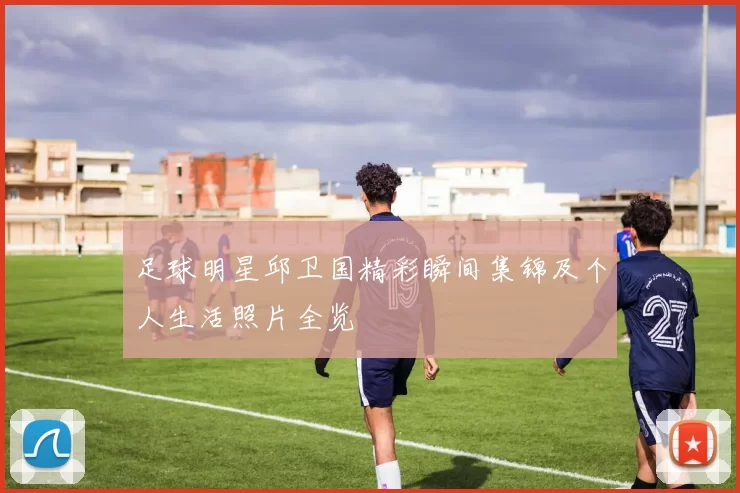 足球明星邱卫国精彩瞬间集锦及个人生活照片全览